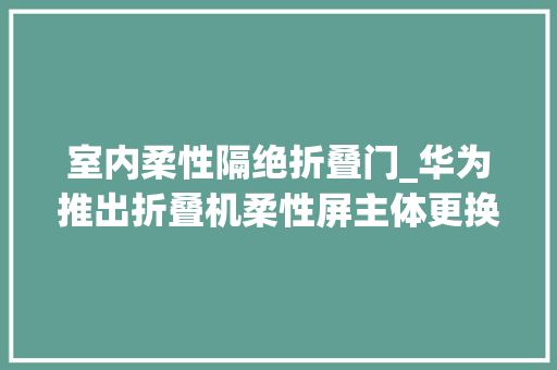 室内柔性隔绝折叠门_华为推出折叠机柔性屏主体更换活动MateX5仅换屏1999元