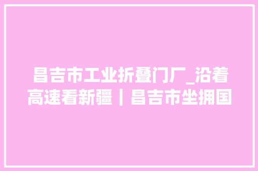 昌吉市工业折叠门厂_沿着高速看新疆｜昌吉市坐拥国家物流枢纽形成东联西出开放新格局