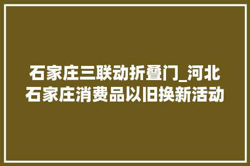 石家庄三联动折叠门_河北石家庄消费品以旧换新活动一线不雅观察品格新生活成换新最考量