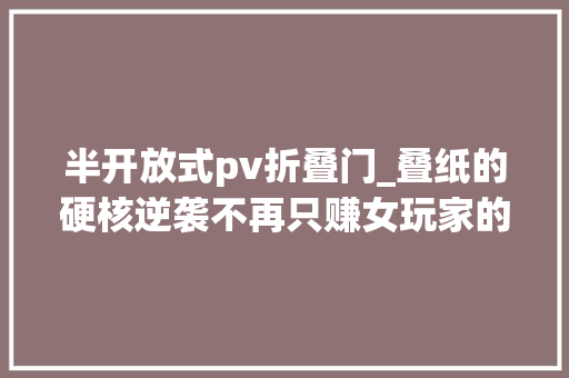 半开放式pv折叠门_叠纸的硬核逆袭不再只赚女玩家的钱至少隐蔽五款新游大年夜招