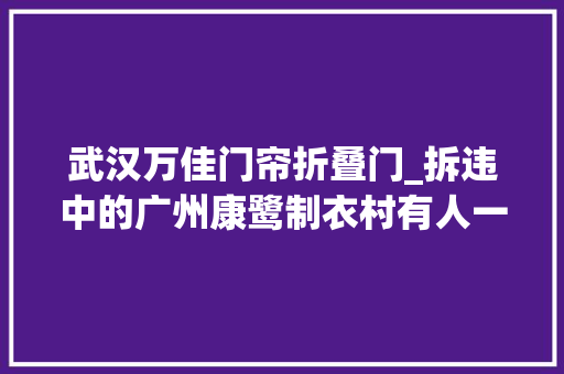武汉万佳门帘折叠门_拆违中的广州康鹭制衣村有人一夜间从老板做回散工也有人想从新买厂赌一把