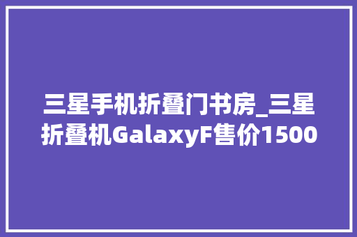 三星手机折叠门书房_三星折叠机GalaxyF售价15002500美元云米118L双门冰箱699元