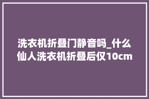 洗衣机折叠门静音吗_什么仙人洗衣机折叠后仅10cm一键洗涤杀菌比手搓还干净