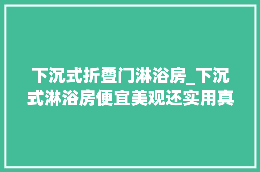 下沉式折叠门淋浴房_下沉式淋浴房便宜美观还实用真的吗忽视了这4点苦不堪言