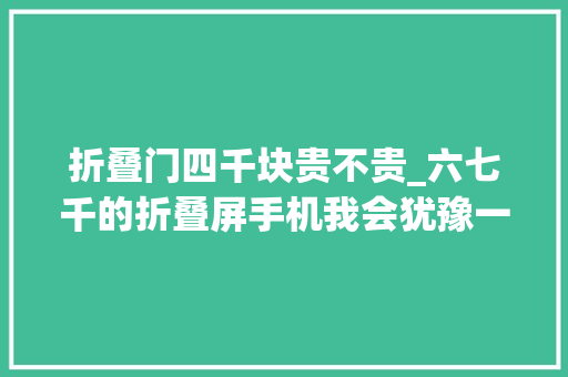 折叠门四千块贵不贵_六七千的折叠屏手机我会犹豫一下但四千的折叠屏我会说真喷鼻香