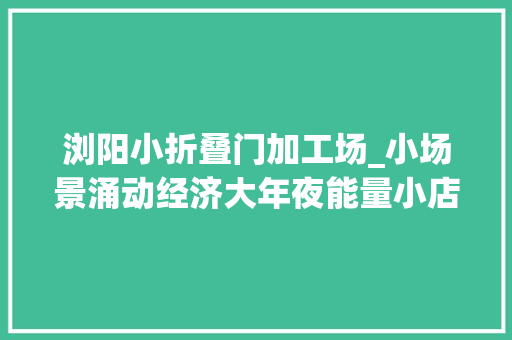 浏阳小折叠门加工场_小场景涌动经济大年夜能量小店小厂小站小村探访记
