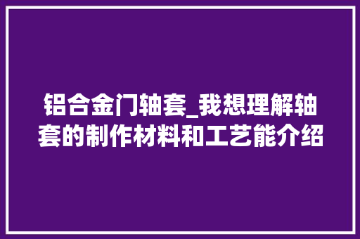 铝合金门轴套_我想理解轴套的制作材料和工艺能介绍一下吗