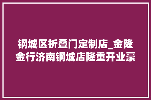 钢城区折叠门定制店_金隆金行济南钢城店隆重开业豪礼暖人心