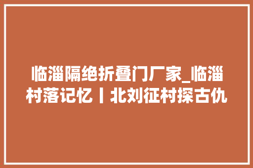 临淄隔绝折叠门厂家_临淄村落记忆丨北刘征村探古仇绪芳