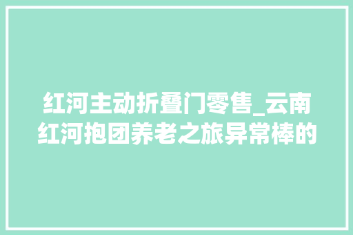红河主动折叠门零售_云南红河抱团养老之旅异常棒的一次养老体验