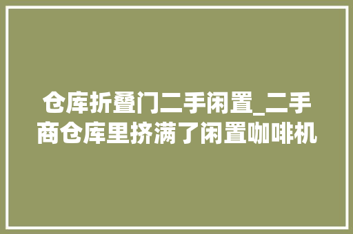 仓库折叠门二手闲置_二手商仓库里挤满了闲置咖啡机和失落败的创业梦