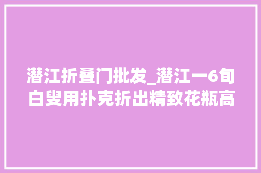 潜江折叠门批发_潜江一6旬白叟用扑克折出精致花瓶高达一米