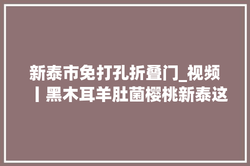 新泰市免打孔折叠门_视频丨黑木耳羊肚菌樱桃新泰这个镇特色家当真不少