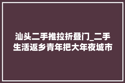 汕头二手推拉折叠门_二手生活返乡青年把大年夜城市生活复制到县城
