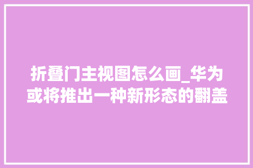 折叠门主视图怎么画_华为或将推出一种新形态的翻盖内折折叠屏你咋看