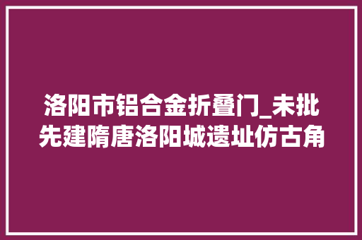 洛阳市铝合金折叠门_未批先建隋唐洛阳城遗址仿古角楼竟现铝合金