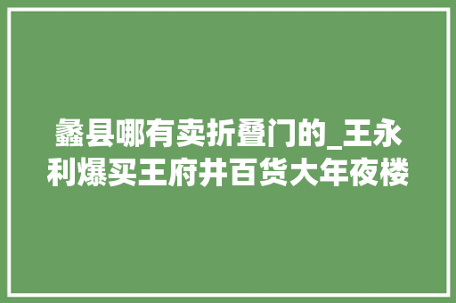 蠡县哪有卖折叠门的_王永利爆买王府井百货大年夜楼我亲历的80年代物价大年夜震撼