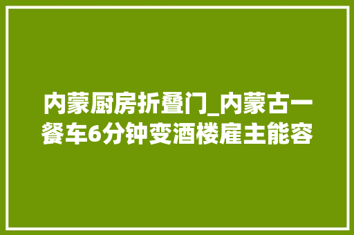 内蒙厨房折叠门_内蒙古一餐车6分钟变酒楼雇主能容2百多人用餐展开后约2百平米 防火门