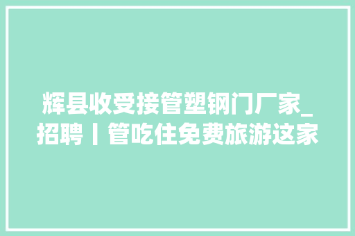 辉县收受接管塑钢门厂家_招聘丨管吃住免费旅游这家企业高薪招聘人才