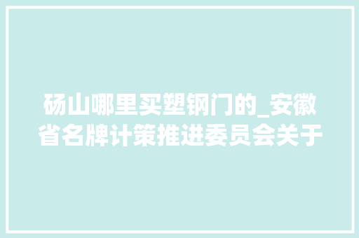 砀山哪里买塑钢门的_安徽省名牌计策推进委员会关于2017年度复评经由进程安徽名牌项目通知书记