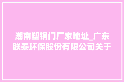 潮南塑钢门厂家地址_广东联泰环保股份有限公司关于拟与接洽关系方合营出资设立项目公司暨接洽关系交易的通知书记