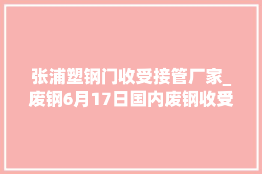 张浦塑钢门收受接管厂家_废钢6月17日国内废钢收受接收价格调解信息