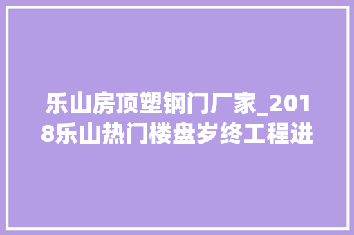 乐山房顶塑钢门厂家_2018乐山热门楼盘岁终工程进度汇总快来看看新家修成啥样了