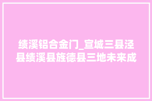 绩溪铝合金门_宣城三县泾县绩溪县旌德县三地未来成长倾向来了