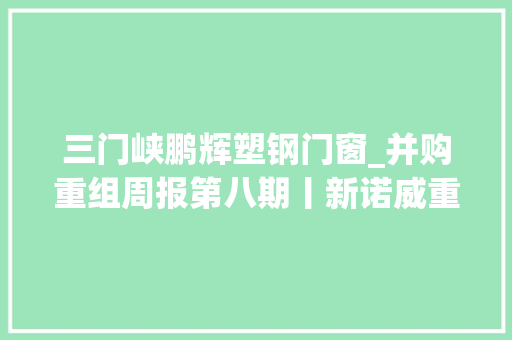 三门峡鹏辉塑钢门窗_并购重组周报第八期丨新诺威重组顺利过会潍柴动力拟分拆子公司潍柴雷沃至创业板上市 复合门