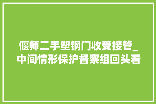 偃师二手塑钢门收受接管_中间情形保护督察组回头看交办案件解决结果公示第5批