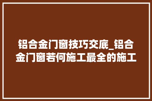 铝合金门窗技巧交底_铝合金门窗若何施工最全的施工交底拿走不谢