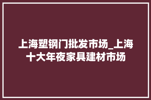 上海塑钢门批发市场_上海十大年夜家具建材市场