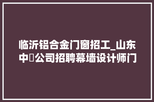 临沂铝合金门窗招工_山东中瑄公司招聘幕墙设计师门窗幕墙项目经理