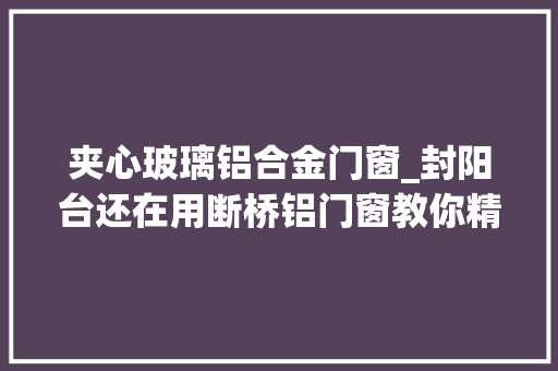 夹心玻璃铝合金门窗_封阳台还在用断桥铝门窗教你精确做法保温又隔热真好用