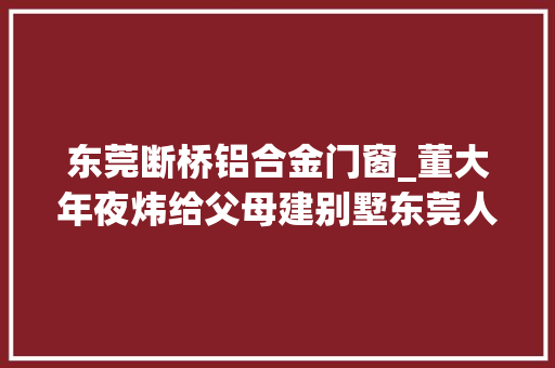 东莞断桥铝合金门窗_董大年夜炜给父母建别墅东莞人都这样选断桥铝门窗