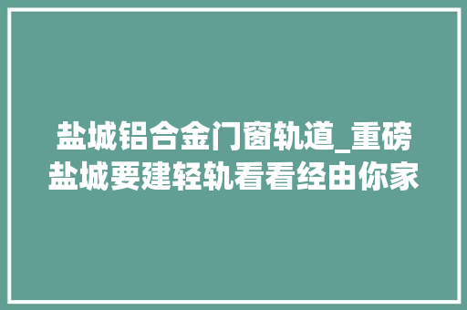 盐城铝合金门窗轨道_重磅盐城要建轻轨看看经由你家么