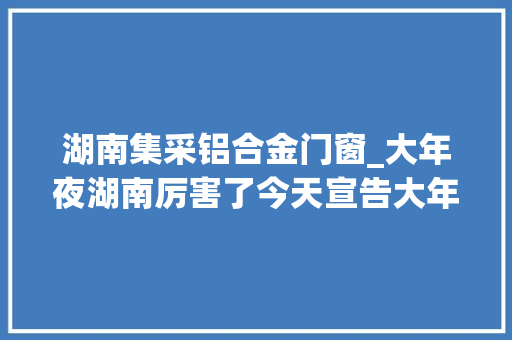 湖南集采铝合金门窗_大年夜湖南厉害了今天宣告大年夜量招标项目想做就来