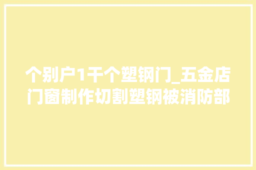个别户1干个塑钢门_五金店门窗制作切割塑钢被消防部门认定无证功课属于违规动火 实木门