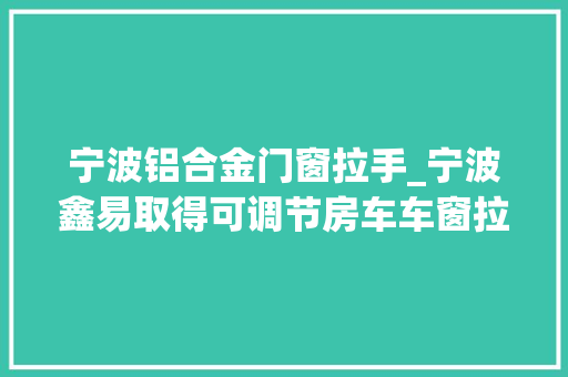宁波铝合金门窗拉手_宁波鑫易取得可调节房车车窗拉手专利提高车窗拉手的稳定性和运用便捷性 铝合金门