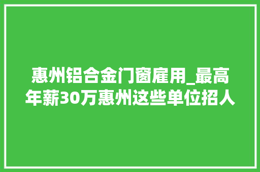 惠州铝合金门窗雇用_最高年薪30万惠州这些单位招人了