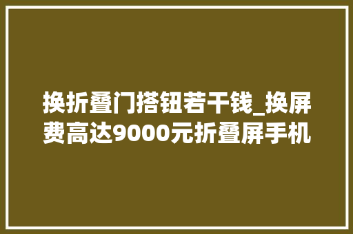 换折叠门搭钮若干钱_换屏费高达9000元折叠屏手机售后跟上了吗