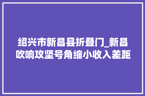 绍兴市新昌县折叠门_新昌吹响攻坚号角缩小收入差距