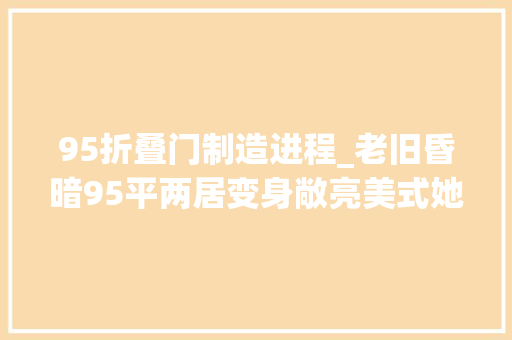 95折叠门制造进程_老旧昏暗95平两居变身敞亮美式她是怎么做到的附施工干货