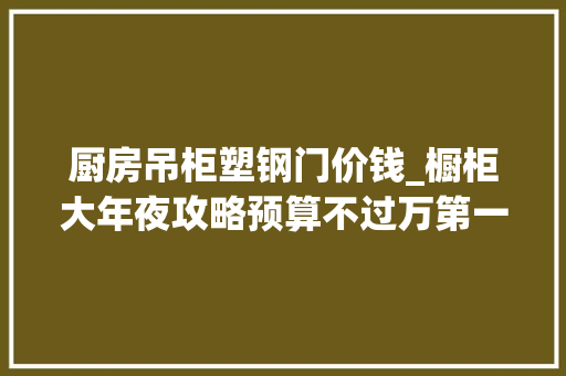 厨房吊柜塑钢门价钱_橱柜大年夜攻略预算不过万第一次购买