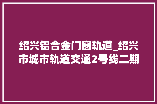 绍兴铝合金门窗轨道_绍兴市城市轨道交通2号线二期工程再发榜中铁九局中标 折叠门