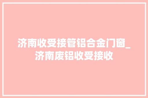 济南收受接管铝合金门窗_济南废铝收受接收