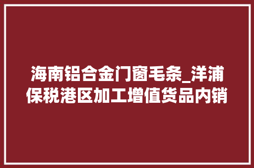 海南铝合金门窗毛条_洋浦保税港区加工增值货品内销免征关税政策实施威信解答来了→