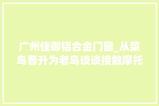 广州佳御铝合金门窗_从菜鸟晋升为老鸟谈谈接触摩托车一年半载的感想沾染
