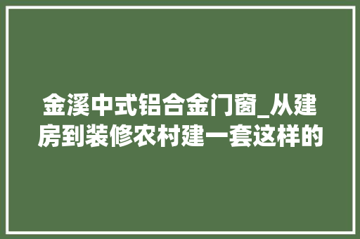 金溪中式铝合金门窗_从建房到装修农村建一套这样的别墅到底需要若干钱