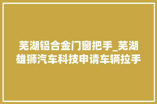 芜湖铝合金门窗把手_芜湖雄狮汽车科技申请车辆拉手控制专利提高乘客高下车的便利性和安然性